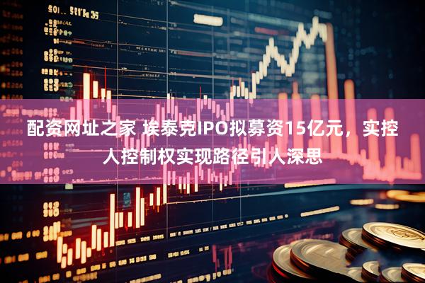 配资网址之家 埃泰克IPO拟募资15亿元，实控人控制权实现路径引人深思