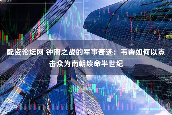 配资论坛网 钟离之战的军事奇迹：韦睿如何以寡击众为南朝续命半世纪