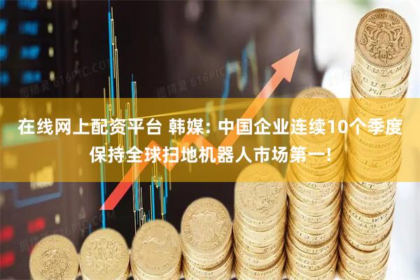 在线网上配资平台 韩媒: 中国企业连续10个季度保持全球扫地机器人市场第一!