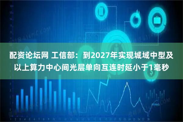 配资论坛网 工信部：到2027年实现城域中型及以上算力中心间光层单向互连时延小于1毫秒