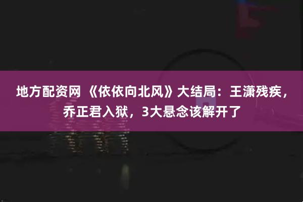 地方配资网 《依依向北风》大结局:王潇残疾,乔正君入狱,3大悬念该解开了