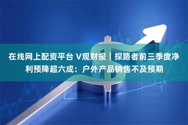 在线网上配资平台 V观财报｜探路者前三季度净利预降超六成：户外产品销售不及预期