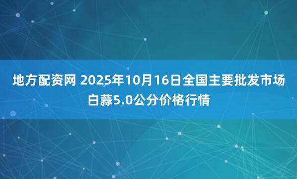 地方配资网 2025年10月16日全国主要批发市场白蒜5.0公分价格行情