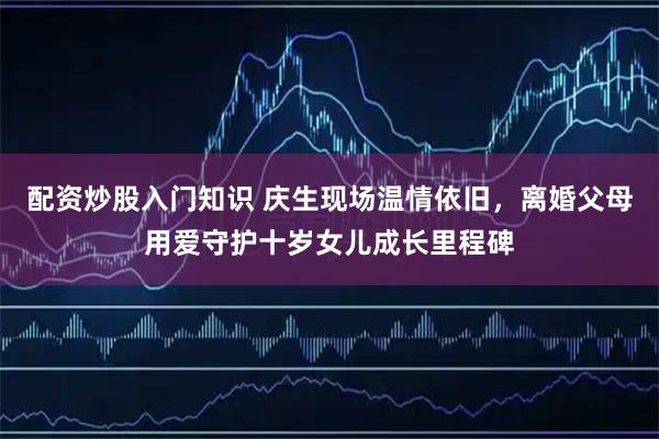配资炒股入门知识 庆生现场温情依旧,离婚父母用爱守护十岁女儿成长里程碑