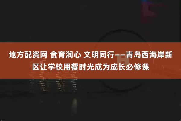 地方配资网 食育润心 文明同行——青岛西海岸新区让学校用餐时光成为成长必修课